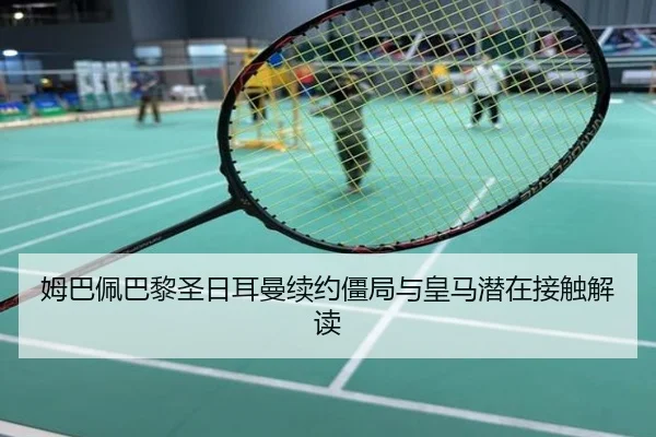 姆巴佩巴黎圣日耳曼续约僵局与皇马潜在接触解读